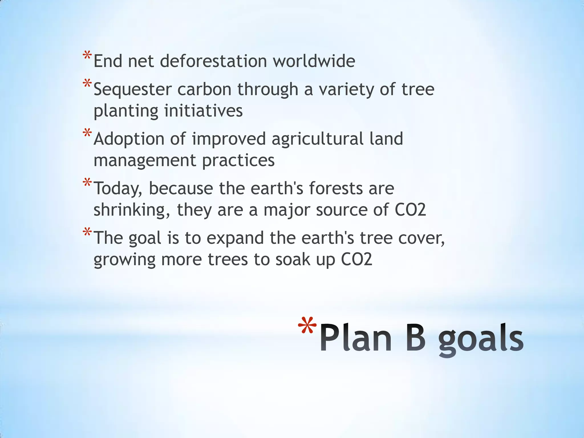 End net deforestation worldwideSequester carbon through a variety of tree planting initiativesAdoption of improved agricultural land management practicesToday, because the earth's forests are shrinking, they are a major source of CO2The goal is to expand the earth's tree cover, growing more trees to soak up CO2Plan B goals