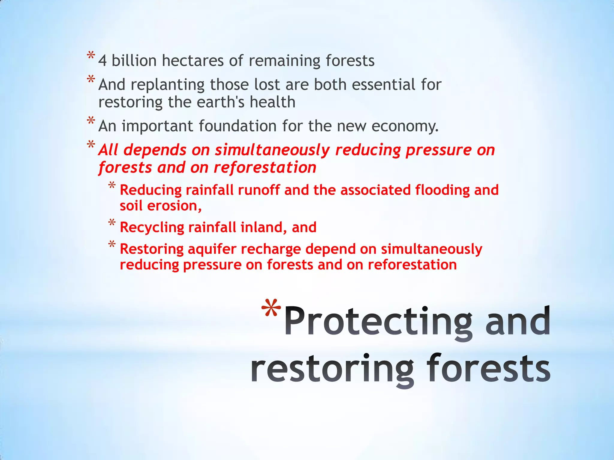Protecting and restoring forests4 billion hectares of remaining forests And replanting those lost are both essential for restoring the earth's healthAn important foundation for the new economy. All depends on simultaneously reducing pressure on forests and on reforestationReducing rainfall runoff and the associated flooding and soil erosion, Recycling rainfall inland, and Restoring aquifer recharge depend on simultaneously reducing pressure on forests and on reforestation