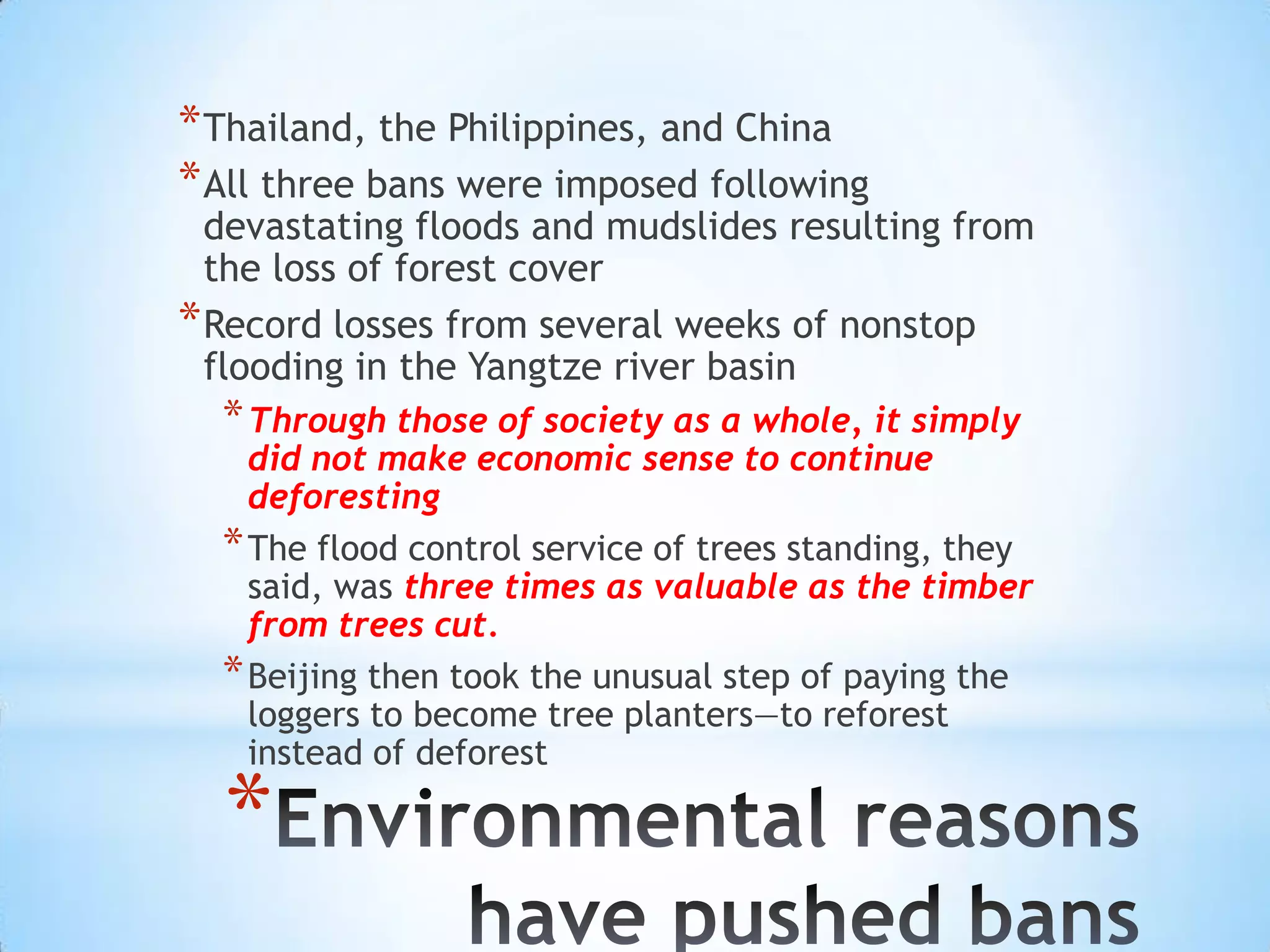 Thailand, the Philippines, and ChinaAll three bans were imposed following devastating floods and mudslides resulting from the loss of forest coverRecord losses from several weeks of nonstop flooding in the Yangtze river basinThrough those of society as a whole, it simply did not make economic sense to continue deforestingThe flood control service of trees standing, they said, was three times as valuable as the timber from trees cut.Beijing then took the unusual step of paying the loggers to become tree planters—to reforest instead of deforestEnvironmental reasons have pushed bans