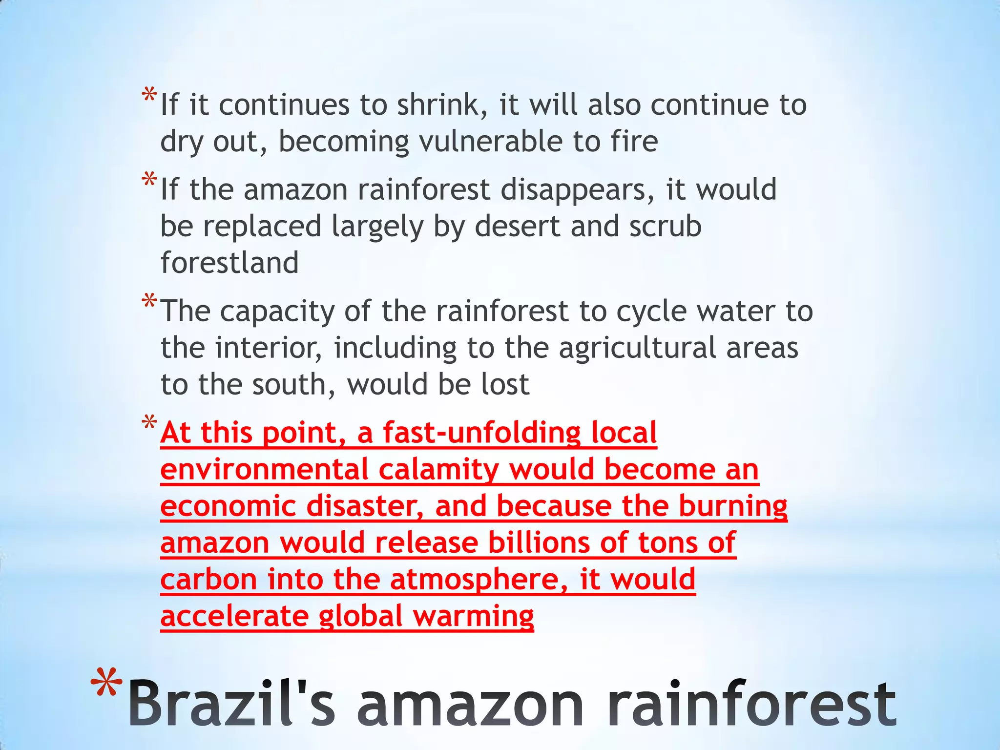 If it continues to shrink, it will also continue to dry out, becoming vulnerable to fireIf the amazon rainforest disappears, it would be replaced largely by desert and scrub forestlandThe capacity of the rainforest to cycle water to the interior, including to the agricultural areas to the south, would be lostAt this point, a fast-unfolding local environmental calamity would become an economic disaster, and because the burning amazon would release billions of tons of carbon into the atmosphere, it would accelerate global warmingBrazil's amazon rainforest