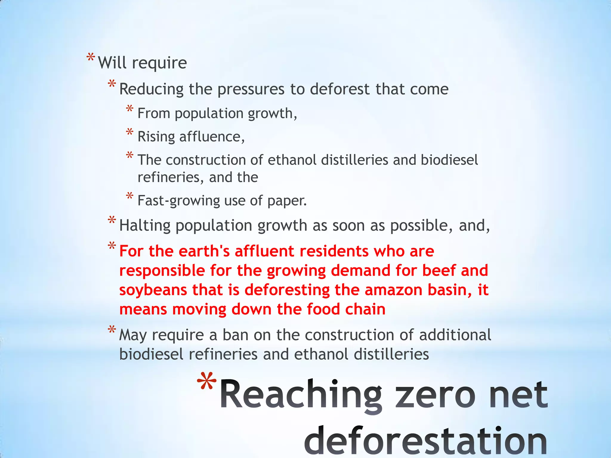 Will require Reducing the pressures to deforest that come From population growth, Rising affluence, The construction of ethanol distilleries and biodiesel refineries, and the Fast-growing use of paper.Halting population growth as soon as possible, and, For the earth's affluent residents who are responsible for the growing demand for beef and soybeans that is deforesting the amazon basin, it means moving down the food chainMay require a ban on the construction of additional biodiesel refineries and ethanol distilleriesReaching zero net deforestation