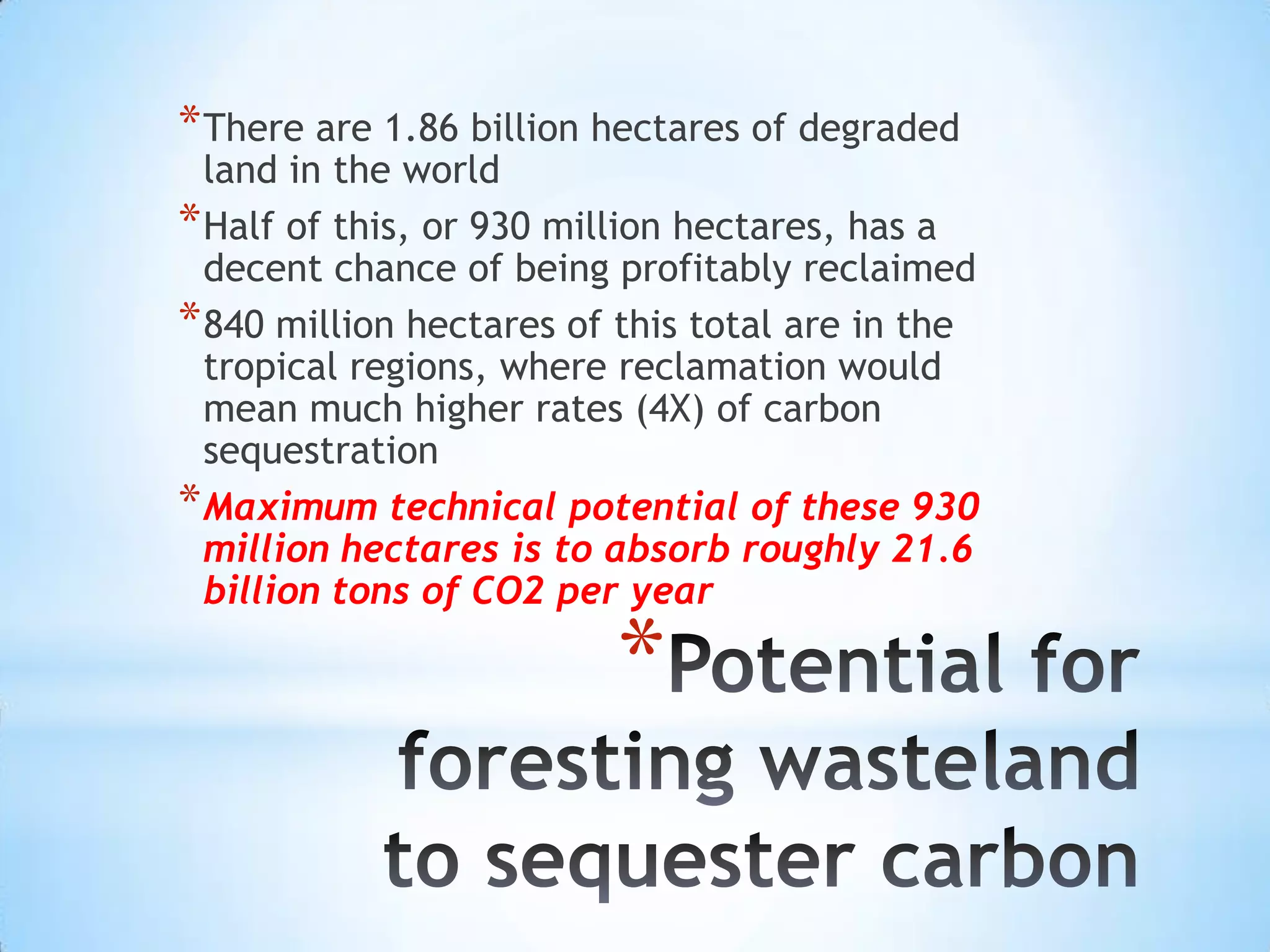 Potential for foresting wasteland to sequester carbonThere are 1.86 billion hectares of degraded land in the worldHalf of this, or 930 million hectares, has a decent chance of being profitably reclaimed840 million hectares of this total are in the tropical regions, where reclamation would mean much higher rates (4X) of carbon sequestrationMaximum technical potential of these 930 million hectares is to absorb roughly 21.6 billion tons of CO2 per year