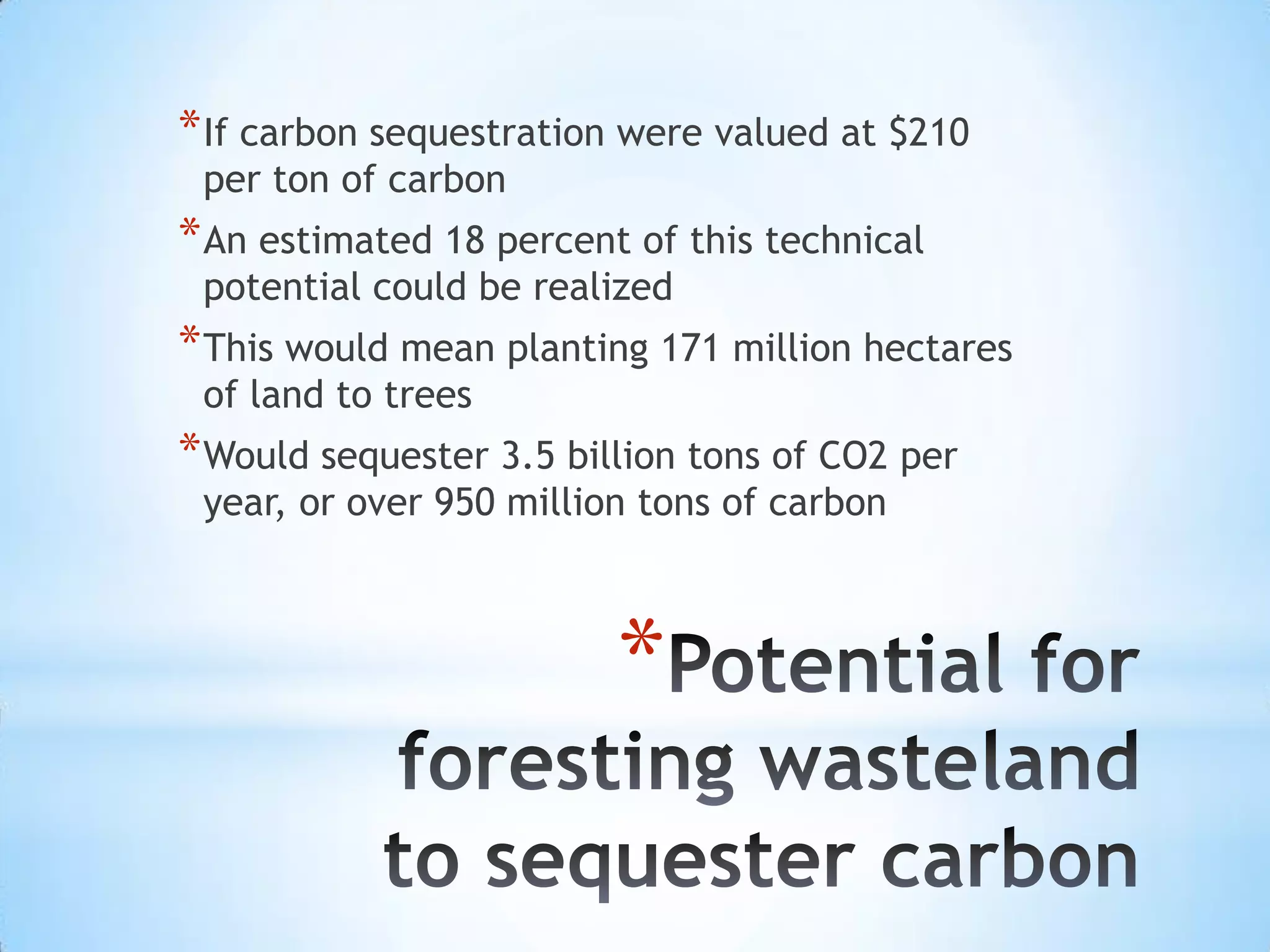 Potential for foresting wasteland to sequester carbonIf carbon sequestration were valued at $210 per ton of carbonAn estimated 18 percent of this technical potential could be realizedThis would mean planting 171 million hectares of land to treesWould sequester 3.5 billion tons of CO2 per year, or over 950 million tons of carbon