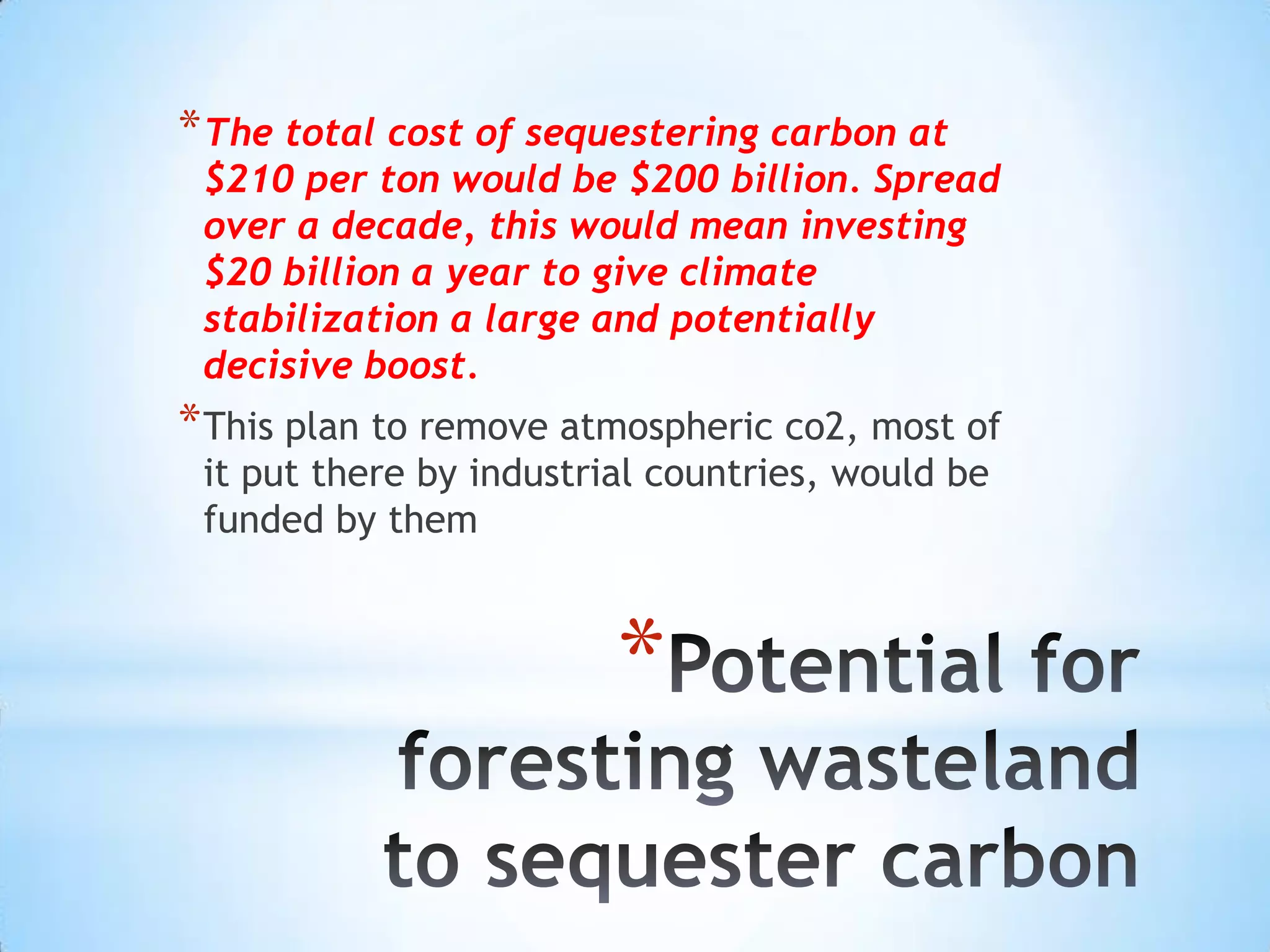 Potential for foresting wasteland to sequester carbonThe total cost of sequestering carbon at $210 per ton would be $200 billion. Spread over a decade, this would mean investing $20 billion a year to give climate stabilization a large and potentially decisive boost. This plan to remove atmospheric co2, most of it put there by industrial countries, would be funded by them
