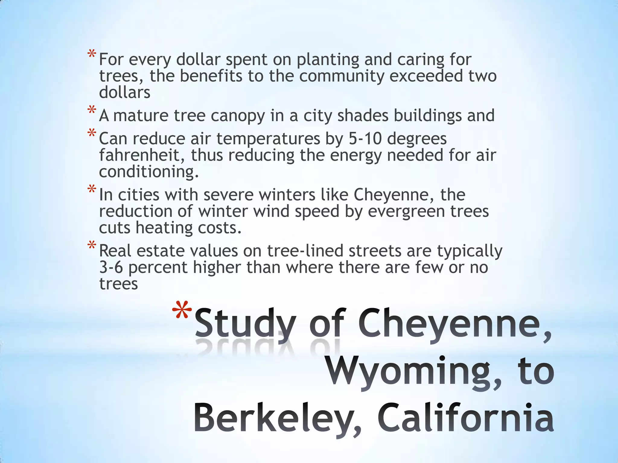 Study of Cheyenne, Wyoming, to Berkeley, CaliforniaFor every dollar spent on planting and caring for trees, the benefits to the community exceeded two dollarsA mature tree canopy in a city shades buildings and Can reduce air temperatures by 5-10 degrees fahrenheit, thus reducing the energy needed for air conditioning. In cities with severe winters like Cheyenne, the reduction of winter wind speed by evergreen trees cuts heating costs. Real estate values on tree-lined streets are typically 3-6 percent higher than where there are few or no trees