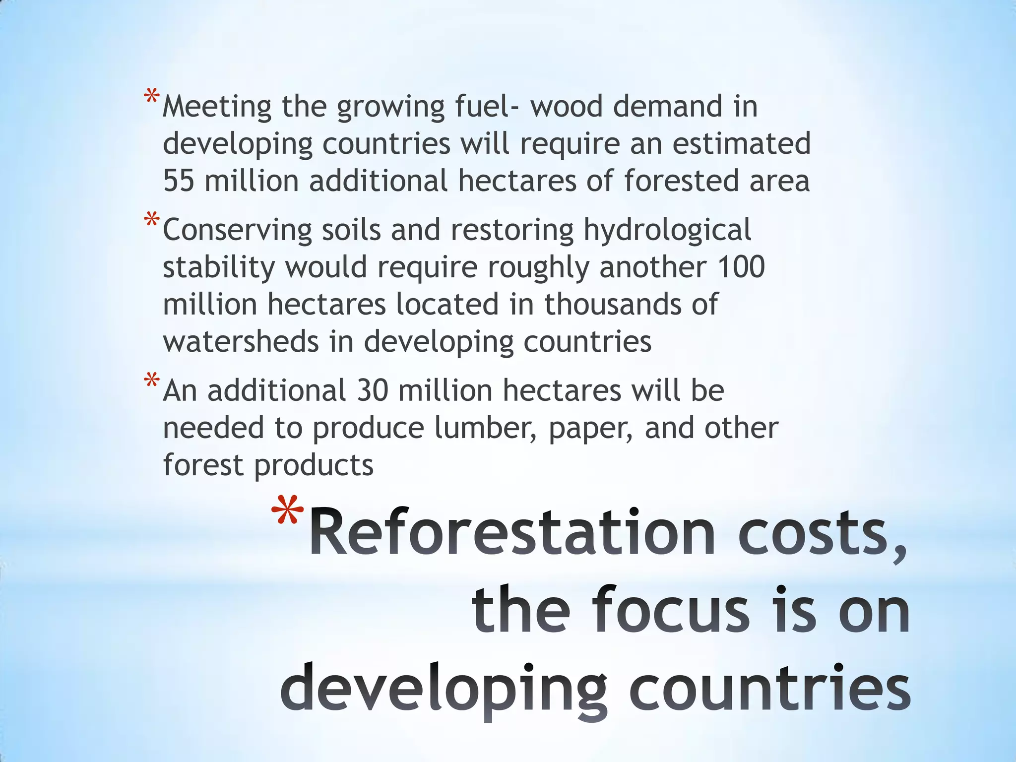 Reforestation costs, the focus is on developing countriesMeeting the growing fuel- wood demand in developing countries will require an estimated 55 million additional hectares of forested areaConserving soils and restoring hydrological stability would require roughly another 100 million hectares located in thousands of watersheds in developing countriesAn additional 30 million hectares will be needed to produce lumber, paper, and other forest products