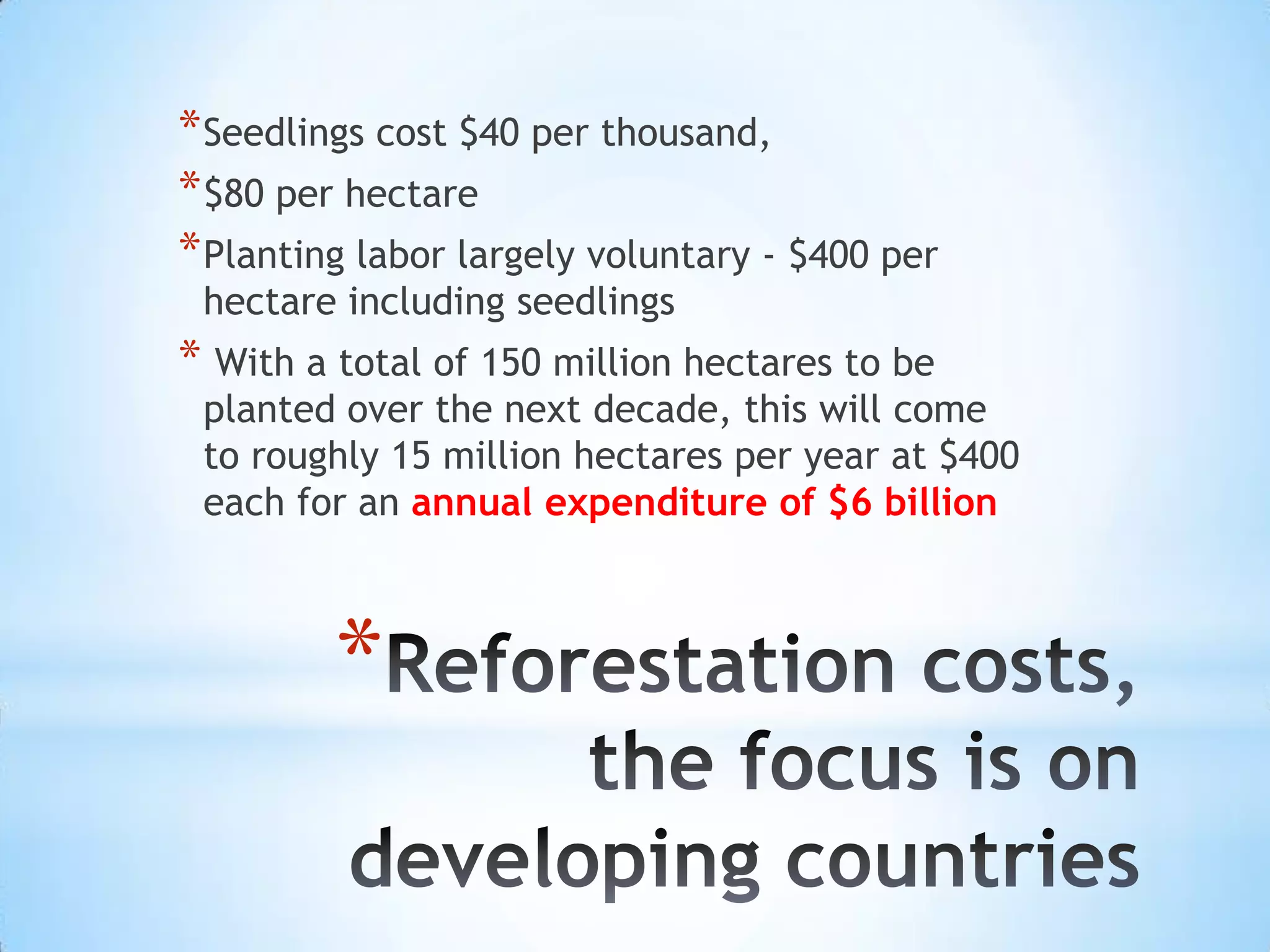 Reforestation costs, the focus is on developing countriesSeedlings cost $40 per thousand,$80 per hectarePlanting labor largely voluntary - $400 per hectare including seedlings With a total of 150 million hectares to be planted over the next decade, this will come to roughly 15 million hectares per year at $400 each for an annual expenditure of $6 billion