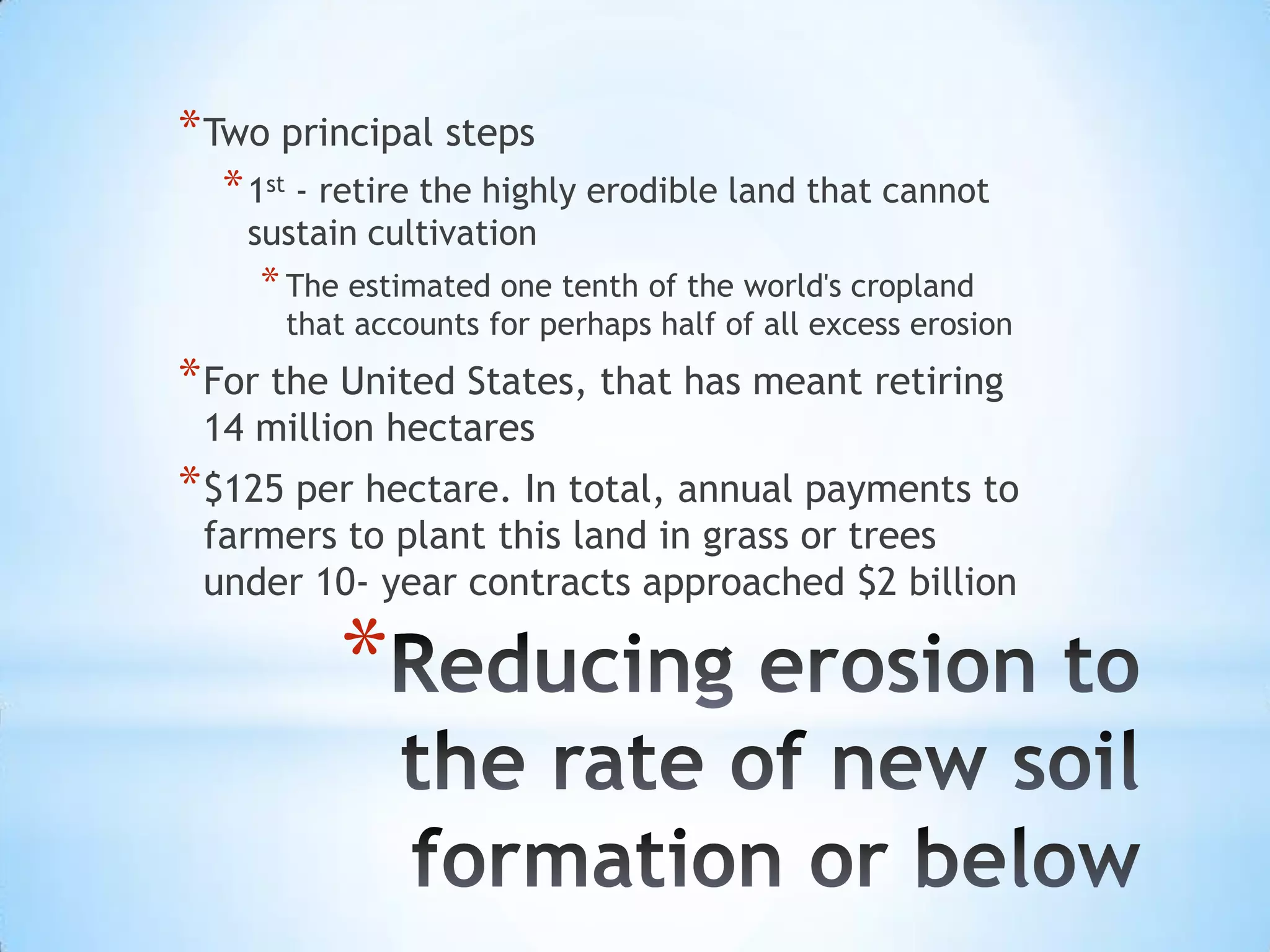 Reducing erosion to the rate of new soil formation or below Two principal steps1st - retire the highly erodible land that cannot sustain cultivationThe estimated one tenth of the world's cropland that accounts for perhaps half of all excess erosionFor the United States, that has meant retiring 14 million hectares $125 per hectare. In total, annual payments to farmers to plant this land in grass or trees under 10- year contracts approached $2 billion