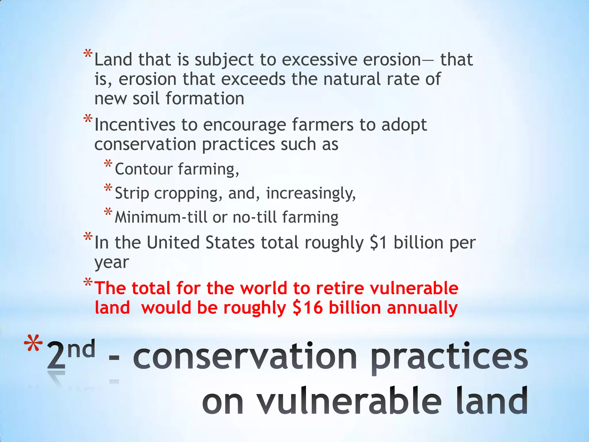 Land that is subject to excessive erosion— that is, erosion that exceeds the natural rate of new soil formationIncentives to encourage farmers to adopt conservation practices such as Contour farming, Strip cropping, and, increasingly, Minimum-till or no-till farmingIn the United States total roughly $1 billion per yearThe total for the world to retire vulnerable land  would be roughly $16 billion annually2nd - conservation practices on vulnerable land