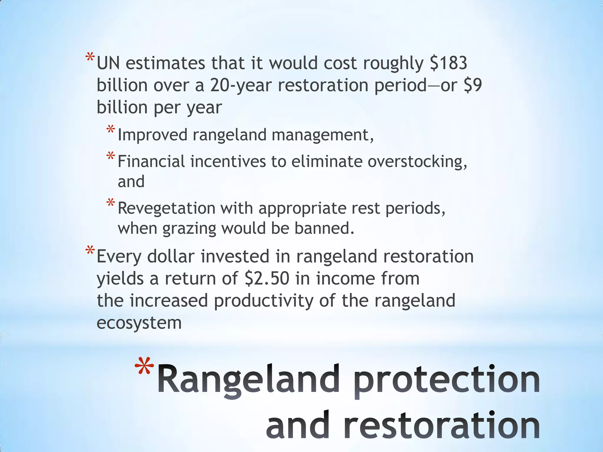 UN estimates that it would cost roughly $183 billion over a 20-year restoration period—or $9 billion per yearImproved rangeland management, Financial incentives to eliminate overstocking, and Revegetation with appropriate rest periods, when grazing would be banned.Every dollar invested in rangeland restoration yields a return of $2.50 in income fromthe increased productivity of the rangeland ecosystemRangeland protection and restoration
