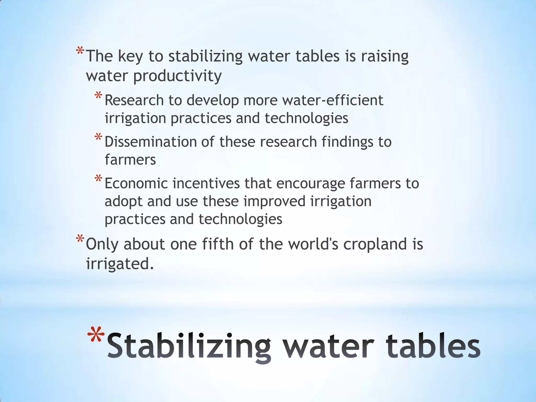 The key to stabilizing water tables is raising water productivityResearch to develop more water-efficient irrigation practices and technologiesDissemination of these research findings to farmersEconomic incentives that encourage farmers to adopt and use these improved irrigation practices and technologiesOnly about one fifth of the world's cropland is irrigated. Stabilizing water tables