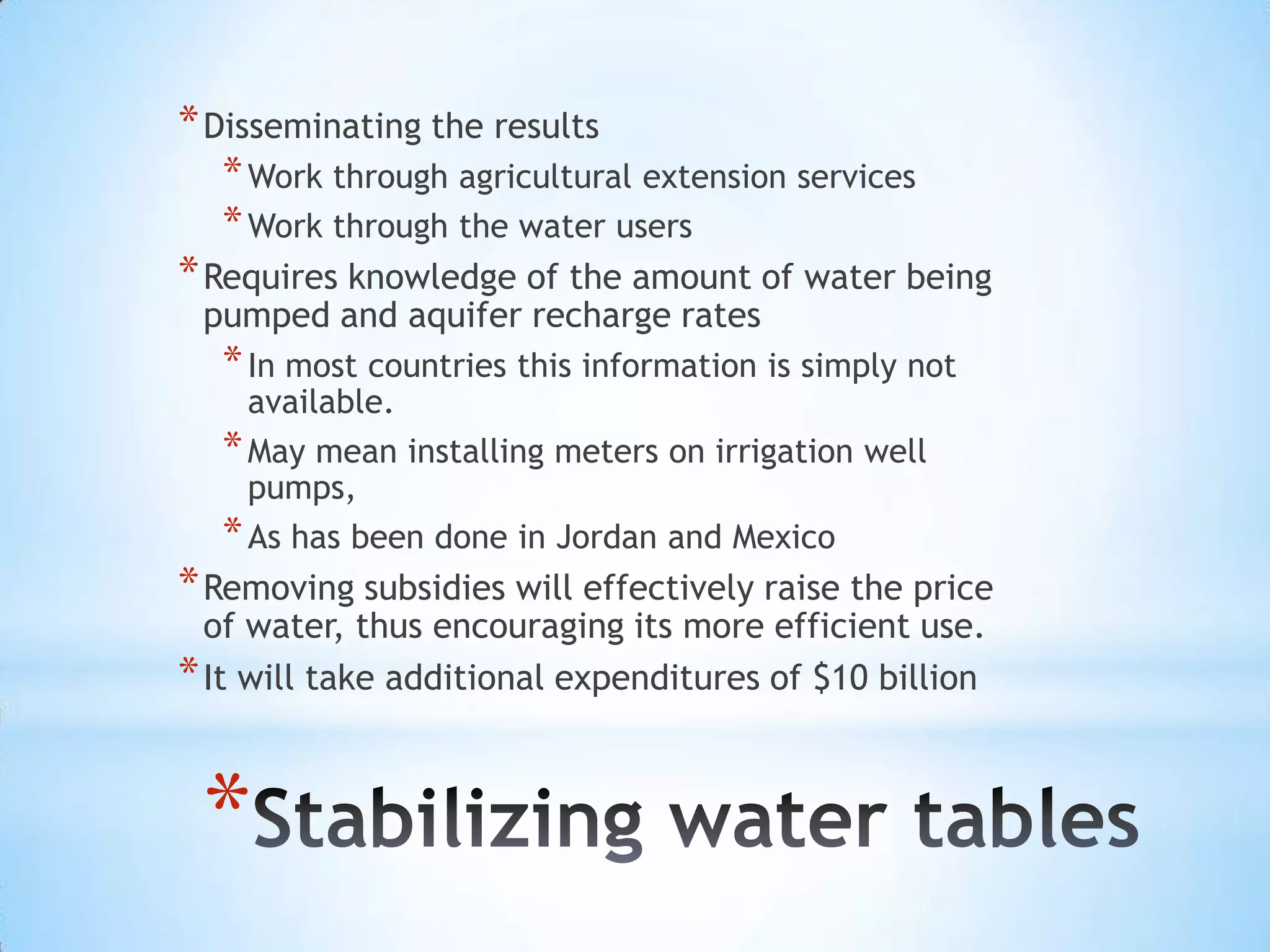 Disseminating the results Work through agricultural extension servicesWork through the water users Requires knowledge of the amount of water being pumped and aquifer recharge ratesIn most countries this information is simply not available. May mean installing meters on irrigation well pumps, As has been done in Jordan and MexicoRemoving subsidies will effectively raise the price of water, thus encouraging its more efficient use. It will take additional expenditures of $10 billionStabilizing water tables