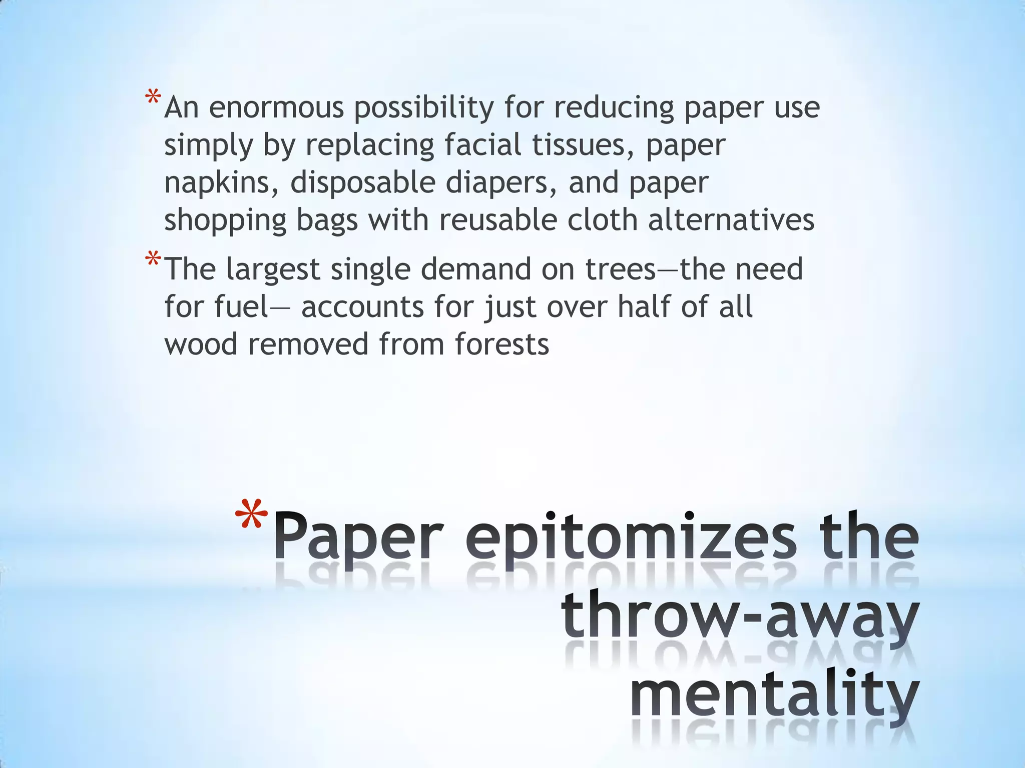 Paper epitomizes the throw-away mentalityAn enormous possibility for reducing paper use simply by replacing facial tissues, paper napkins, disposable diapers, and paper shopping bags with reusable cloth alternativesThe largest single demand on trees—the need for fuel— accounts for just over half of all wood removed from forests