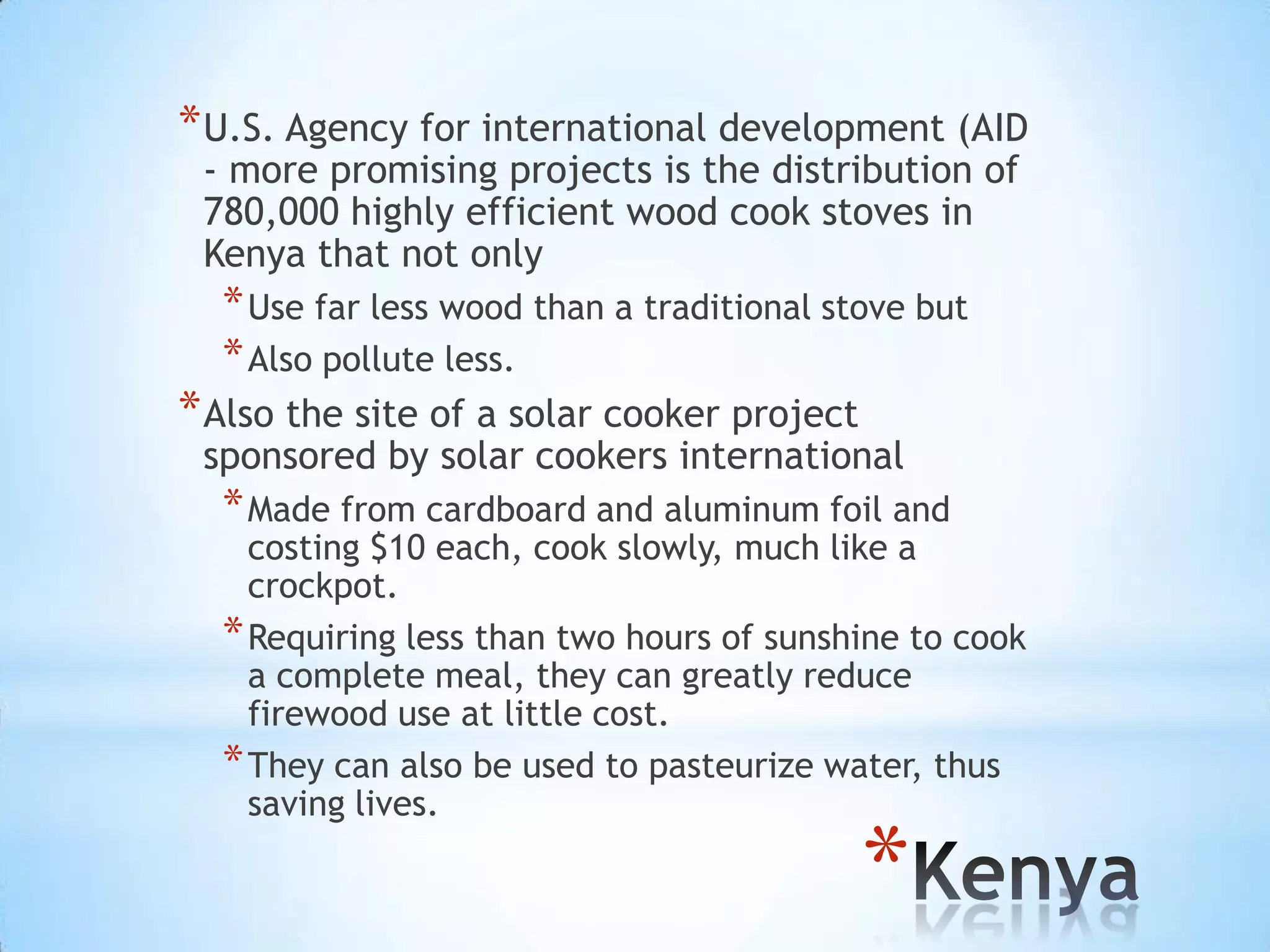 U.S. Agency for international development (AID - more promising projects is the distribution of 780,000 highly efficient wood cook stoves in Kenya that not only Use far less wood than a traditional stove but Also pollute less.Also the site of a solar cooker project sponsored by solar cookers internationalMade from cardboard and aluminum foil and costing $10 each, cook slowly, much like a crockpot. Requiring less than two hours of sunshine to cook a complete meal, they can greatly reduce firewood use at little cost. They can also be used to pasteurize water, thus saving lives.Kenya