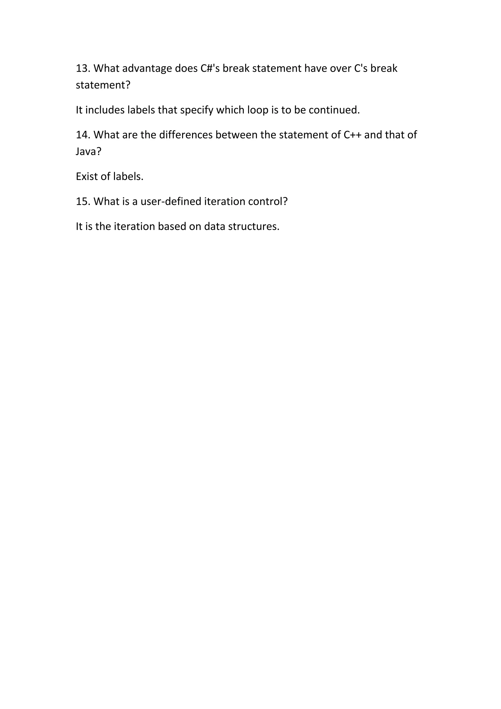 13. What advantage does C#'s break statement have over C's break
statement?

It includes labels that specify which loop is to be continued.

14. What are the differences between the statement of C++ and that of
Java?

Exist of labels.

15. What is a user-defined iteration control?

It is the iteration based on data structures.
 
