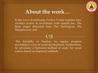 In the Cours de philosophy Positive, Comte explains how
societies evolve in accordance with natural law. The
three stages discussed here, The Theological, The
Metaphysical, and
The Scientific or Positive, he argues, progress
according to a law of social development. Furthermore,
he advocates a historical method of study for social
science based on empirical methods.
 