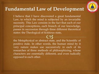 I believe that I have discovered a great fundamental
Law, to which the mind is subjected by an invariable
necessity. This Law consists in the fact that each of our
principal conceptions, each branch of our knowledge,
passes in succession through three different theoretical
states: the Theological of fictitious state,
the Metaphysical or abstract state, and the Scientific of
positive state. In other words, the human mind by it
very nature makes use successively in each of its
researches of three methods of philosophizing, whose
characters are essentially different, and even radically
opposed to each other.
 