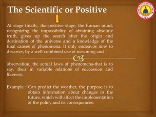 At stage finally, the positive stage, the human mind,
recognizing the impossibility of obtaining absolute
truth, gives up the search after the origin and
destination of the universe and a knowladge of the
final causes of phenomena. It only endeavos now to
discover, by a well-combined use of reasoning and
observation, the actual laws of phenomena-that is to
say, their in variable relations of succession and
likeness.
Example : Can predict the weather, the purpose is to
obtain information about changes in the
future, which will affect the implementation
of the policy and its consequences.
 