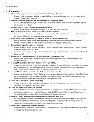 Mr. Ahmed Hekal
10
I. Give reason
1- When raising temperature of semi-conductor its conductivity will increase
- Because raising temperature leads to increase the broken bonds and release more free electrons which
increases the electrical conductivity
2- The semi-conductor atom which has a broken bond isn’t considered an ion
- As soon as the bond is broken, the hole will picks up another electron from another bond or from a other
free electrons to be stable
3- The pure silicon crystal is completely insulating at 0 Kelvin
- Because at low temperatures all bonds are intact so there is no free electrons
4- At thermal equilibrium there is no increase in free electrons or holes
- Because number of broken bonds in 1 second equals number of mended bonds so number of free electrons
and number of holes is constant at a specific temperature
5- When adding atoms of Antimony to a crystal of silicon, its conductivity increases
- Because Antimony is pentavalent element and Silicon is tetravalent so antimony share silicon with 4
electrons in its outer shell and 1 electrons remain free which increases conductivity
6- Semiconductor crystal of type n or p is neutral
- Because in type p: sum of positive charges (p) = sum of negative charges for electron (n) + sum of negative
charges for Acceptor ions NA
-
, And
- in type n: sum of negative charges (n) = sum of positive charges for electron (p) + sum of positive charges for
Donor ions ND
+
7- Semiconductors are used as sensors for environmental factors around them
- Because semiconductors are very sensitive for the surrounding factors (light, pressure, temperature,
radiation pollution )
8- In case of forward-bias connection the diode allows current flow
- Because the external electric field of the battery is in opposite direction of internal electric field of the diode
(at the contact region) so it weakens this field and the thickness of the depletion region decreases which
leads to decrease the potential barrier so electrical current will pass
9- In case of backward-bias connection the diode prevents the current flow
- Because the external electric field if the battery is in the same direction of internal electric field of the diode
(at the contact region) so it strengthens this field and the thickness of the depletion region will increase
which increases the potential barrier so electric current will not pass
10- Diode can be considered a circuit switch “key”
- Because in case of forward–bias connection current will flow “closed switch” and in backward-bias
connection current cannot flow “open switch”
11- Diode and electrical resistance are different
- If we used Ohmmeter in measuring electrical resistance ,reading doesn’t change if the current is reversed,
but in diode the current flows in one direction so reading of Ohmmeter is high in a specific direction of
current and it changes to zero if the current flows in the opposite direction
12- The effect of high temperature is different for diode and ohmic resistance
- By raising temperature more covalent bonds are broken which leads to increase number of free electrons
which increase the conductivity “free electrons” and decrease resistance, but in ohmic resistance by
increasing temperature its resistivity increase and conductivity decrease
13- Ohmmeter is used to check the diode operability
- Diode operation is perfect if it allows current in a specific direction (forward-bias) and if it prevents current
in the opposite direction (backward-bias)
 