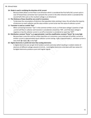 Mr. Ahmed Hekal
11
14- Diode is used in rectifying the direction of AC current
- Because diode allows current flow in one direction which is considered the first half of AC current cycle in
case of forward bias connection but it prevents the current in the other direction which is considered the
second half of AC cycle so the resultant voltage is uni-directional
15- The thickness of base should be very small in transistors
- To decrease the consumption of electrons that populates holes existing in base, this will allow the majority
of electrons to reach collector and the value emitter current to be near the value of collector current
16- Transistor is used as a switch “key”
- When connecting transistor “npn” in the common emitter circuit, so if the base voltage is positive or high
,current will flow in collector and transistor is considered a closed key “ON”, and if the base voltage is
negative or low the collector current is cut off so transistor is considered an open key “OFF”
21- Distribution constant “factor” αe is approximately 1 and the amplification constant “factor” βe is very high
- Because base is very thin and has a little impurities so it consumes a very small part of emitter current so
emitter current is approximately equal collector current and αe = IC/IE is approximately 1 , and base current is
very small βe= Ic/IB so βe is very high
22- Digital electronics is preferred more than analog electronics
- In digital electronics we can get rid of random currents and noise which resulting in random motion of
electrons of different voltage values(1,2,3,4,5,6,…) and digital electronics only deals with two values 0,1
So digital electronics produce a pure and regular signals
 