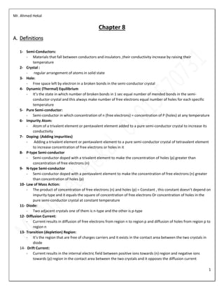 Mr. Ahmed Hekal
1
Chapter 8
A. Definitions
1- Semi-Conductors:
- Materials that fall between conductors and insulators ,their conductivity increase by raising their
temperature
2- Crystal :
- regular arrangement of atoms in solid state
3- Hole:
- Free space left by electron in a broken bonds in the semi-conductor crystal
4- Dynamic (Thermal) Equilibrium
- It’s the state in which number of broken bonds in 1 sec equal number of mended bonds in the semi-
conductor crystal and this always make number of free electrons equal number of holes for each specific
temperature
5- Pure Semi-conductor:
- Semi-conductor in which concentration of n (free electrons) = concentration of P (holes) at any temperature
6- Impurity Atom:
- Atom of a trivalent element or pentavalent element added to a pure semi-conductor crystal to increase its
conductivity
7- Doping: (Adding impurities)
- Adding a trivalent element or pentavalent element to a pure semi-conductor crystal of tetravalent element
to increase concentration of free electrons or holes in it
8- P-type Semi-conductor
- Semi-conductor doped with a trivalent element to make the concentration of holes (p) greater than
concentration of free electrons (n)
9- N-type Semi-conductor
- Semi-conductor doped with a pentavalent element to make the concentration of free electrons (n) greater
than concentration of holes (p)
10- Law of Mass Action:
- The product of concentration of free electrons (n) and holes (p) = Constant , this constant doesn’t depend on
impurity type and it equals the square of concentration of free electrons Or concentration of holes in the
pure semi-conductor crystal at constant temperature
11- Diode:
- Two adjacent crystals one of them is n-type and the other is p-type
12- Diffusion Current:
- Current results in diffusion of free electrons from region n to region p and diffusion of holes from region p to
region n
13- Transition (depletion) Region:
- It’s the region that are free of charges carriers and it exists in the contact area between the two crystals in
diode
14- Drift Current:
- Current results in the internal electric field between positive ions towards (n) region and negative ions
towards (p) region in the contact area between the two crystals and it opposes the diffusion current
 
