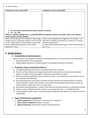 Mr. Ahmed Hekal
8
Transistor as a key in case of ON Transistor as a key in case of OFF
1- It’s connected in electrical circuit where emitter is common
2- VCC = VCE + ICRC
Where VCC is Battery voltage and VCE is potential difference between collector and emitter and IC is the collector
current and RC is circuit resistance
When connecting Base B to a positive or high voltage,
a large current IC is passing in collector circuit so value
of ICRC is large and VCE is small (output is small value)
It means that transistor passes current of base
because (Vin > Vout)
When connecting Base B to a negative or low voltage, IC will
decrease in collector circuit and ICRC is small so VCE increases
(output is large value)
It means that transistor doesn’t pass current of base because
(Vout> Vin)
G. Briefly Notices
1. Conductivity for Semiconductors
- Semi-conductors are not a good conductors in low temperatures so it’s conductivity can be improved by
1- Raising temperature of semi-conductor
2- Doping (adding impurities of trivalent as Boron or pentavalent elements as Antimony
2. Properties of pure crystal (Pure Silicon)
1- The highest (last) level of each atom is complete by electrons at 0 kelvin
2- Electrons of internal levels are strongly coherent with nucleus but the outer electrons have higher
degree of freedom to move through the interatomic spaces inside the crystal
3- At low temperatures (specially at 0 kelvin), Bonds are intact ‫سليمة‬ so there are no free electrons inside
the crystal and no conductivity
4- By raising temperature some bonds are broken and some electrons are freed and when an electron
leaves its position it leaves a hole and this is not considered an ionization because atom will picks up
another electron rapidly and returns to neutral state
5- By continue raising temperature, number of free electrons and holes increases so conductivity increases
6- Electrons moves randomly inside the crystal to occupy holes that arises ‫عن‬ ‫تنشأ‬ breaking bonds
7- Energy needed to break a bond = energy resulting in building the bond whether this energy is thermal or
optical (light)
3. Types of Electronics components:
1- Simple components: as Resistance R , Induction Coil L , capacitor C
2- More complex components: Diodes, Transistors
3- Special components: photo-electric devices and control devices
 