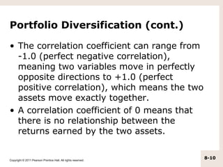 Portfolio Diversification (cont.)

• The correlation coefficient can range from
  -1.0 (perfect negative correlation),
  meaning two variables move in perfectly
  opposite directions to +1.0 (perfect
  positive correlation), which means the two
  assets move exactly together.
• A correlation coefficient of 0 means that
  there is no relationship between the
  returns earned by the two assets.


Copyright © 2011 Pearson Prentice Hall. All rights reserved.
                                                               8-10
 