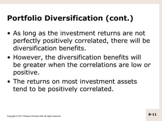 Portfolio Diversification (cont.)

• As long as the investment returns are not
  perfectly positively correlated, there will be
  diversification benefits.
• However, the diversification benefits will
  be greater when the correlations are low or
  positive.
• The returns on most investment assets
  tend to be positively correlated.



Copyright © 2011 Pearson Prentice Hall. All rights reserved.
                                                               8-11
 