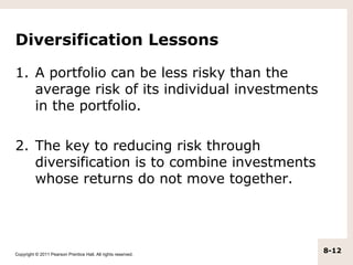 Diversification Lessons

1. A portfolio can be less risky than the
   average risk of its individual investments
   in the portfolio.

2. The key to reducing risk through
   diversification is to combine investments
   whose returns do not move together.




Copyright © 2011 Pearson Prentice Hall. All rights reserved.
                                                               8-12
 