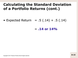 Calculating the Standard Deviation
of a Portfolio Returns (cont.)


• Expected Return                                              = .5 (.14) + .5 (.14)

                                                               = .14 or 14%




Copyright © 2011 Pearson Prentice Hall. All rights reserved.
                                                                                       8-15
 