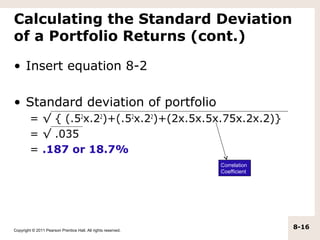 Calculating the Standard Deviation
of a Portfolio Returns (cont.)

• Insert equation 8-2

• Standard deviation of portfolio
         = √ { (.52x.22)+(.52x.22)+(2x.5x.5x.75x.2x.2)}
         = √ .035
         = .187 or 18.7%
                                                               Correlation
                                                               Coefficient




Copyright © 2011 Pearson Prentice Hall. All rights reserved.
                                                                             8-16
 