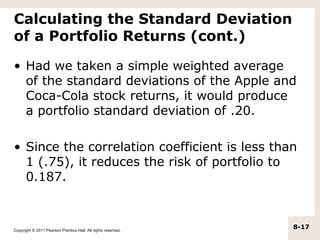 Calculating the Standard Deviation
of a Portfolio Returns (cont.)

• Had we taken a simple weighted average
  of the standard deviations of the Apple and
  Coca-Cola stock returns, it would produce
  a portfolio standard deviation of .20.

• Since the correlation coefficient is less than
  1 (.75), it reduces the risk of portfolio to
  0.187.



Copyright © 2011 Pearson Prentice Hall. All rights reserved.
                                                               8-17
 