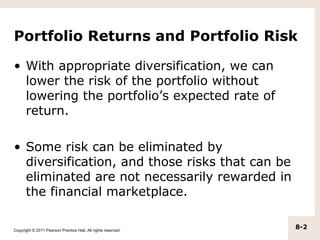 Portfolio Returns and Portfolio Risk

• With appropriate diversification, we can
  lower the risk of the portfolio without
  lowering the portfolio’s expected rate of
  return.

• Some risk can be eliminated by
  diversification, and those risks that can be
  eliminated are not necessarily rewarded in
  the financial marketplace.

Copyright © 2011 Pearson Prentice Hall. All rights reserved.
                                                               8-2
 