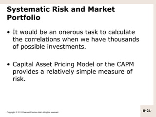 Systematic Risk and Market
Portfolio

• It would be an onerous task to calculate
  the correlations when we have thousands
  of possible investments.

• Capital Asset Pricing Model or the CAPM
  provides a relatively simple measure of
  risk.




Copyright © 2011 Pearson Prentice Hall. All rights reserved.
                                                               8-21
 
