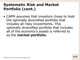 Systematic Risk and Market
Portfolio (cont.)

• CAPM assumes that investors chose to hold
  the optimally diversified portfolio that
  includes all risky investments. This
  optimally diversified portfolio that includes
  all of the economy’s assets is referred to
  as the market portfolio.




Copyright © 2011 Pearson Prentice Hall. All rights reserved.
                                                               8-22
 