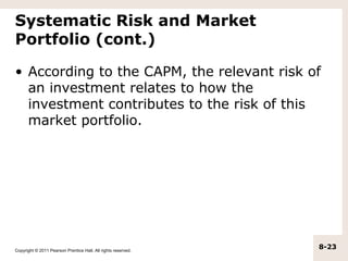 Systematic Risk and Market
Portfolio (cont.)

• According to the CAPM, the relevant risk of
  an investment relates to how the
  investment contributes to the risk of this
  market portfolio.




Copyright © 2011 Pearson Prentice Hall. All rights reserved.
                                                               8-23
 