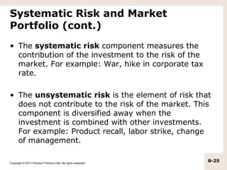 Systematic Risk and Market
Portfolio (cont.)
• The systematic risk component measures the
  contribution of the investment to the risk of the
  market. For example: War, hike in corporate tax
  rate.

• The unsystematic risk is the element of risk that
  does not contribute to the risk of the market. This
  component is diversified away when the
  investment is combined with other investments.
  For example: Product recall, labor strike, change
  of management.

Copyright © 2011 Pearson Prentice Hall. All rights reserved.
                                                               8-25
 