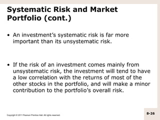 Systematic Risk and Market
Portfolio (cont.)

• An investment’s systematic risk is far more
  important than its unsystematic risk.



• If the risk of an investment comes mainly from
  unsystematic risk, the investment will tend to have
  a low correlation with the returns of most of the
  other stocks in the portfolio, and will make a minor
  contribution to the portfolio’s overall risk.



Copyright © 2011 Pearson Prentice Hall. All rights reserved.
                                                               8-26
 