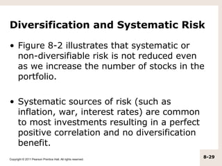 Diversification and Systematic Risk

• Figure 8-2 illustrates that systematic or
  non-diversifiable risk is not reduced even
  as we increase the number of stocks in the
  portfolio.

• Systematic sources of risk (such as
  inflation, war, interest rates) are common
  to most investments resulting in a perfect
  positive correlation and no diversification
  benefit.
Copyright © 2011 Pearson Prentice Hall. All rights reserved.
                                                               8-29
 