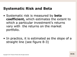 Systematic Risk and Beta

• Systematic risk is measured by beta
  coefficient, which estimates the extent to
  which a particular investment’s returns
  vary with the returns on the market
  portfolio.

• In practice, it is estimated as the slope of a
  straight line (see figure 8-3)



Copyright © 2011 Pearson Prentice Hall. All rights reserved.
                                                               8-31
 