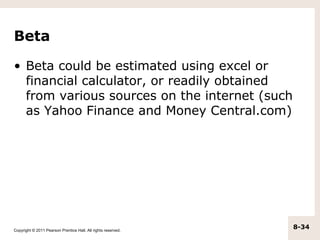 Beta

• Beta could be estimated using excel or
  financial calculator, or readily obtained
  from various sources on the internet (such
  as Yahoo Finance and Money Central.com)




Copyright © 2011 Pearson Prentice Hall. All rights reserved.
                                                               8-34
 