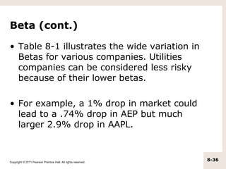 Beta (cont.)

• Table 8-1 illustrates the wide variation in
  Betas for various companies. Utilities
  companies can be considered less risky
  because of their lower betas.

• For example, a 1% drop in market could
  lead to a .74% drop in AEP but much
  larger 2.9% drop in AAPL.



Copyright © 2011 Pearson Prentice Hall. All rights reserved.
                                                               8-36
 