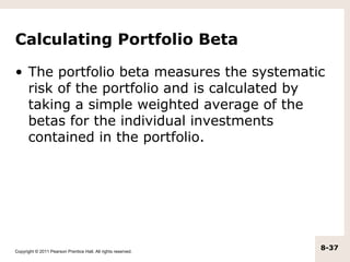 Calculating Portfolio Beta

• The portfolio beta measures the systematic
  risk of the portfolio and is calculated by
  taking a simple weighted average of the
  betas for the individual investments
  contained in the portfolio.




Copyright © 2011 Pearson Prentice Hall. All rights reserved.
                                                               8-37
 