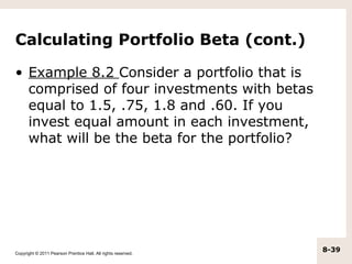 Calculating Portfolio Beta (cont.)

• Example 8.2 Consider a portfolio that is
  comprised of four investments with betas
  equal to 1.5, .75, 1.8 and .60. If you
  invest equal amount in each investment,
  what will be the beta for the portfolio?




Copyright © 2011 Pearson Prentice Hall. All rights reserved.
                                                               8-39
 