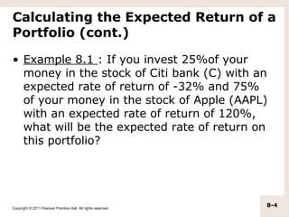 Calculating the Expected Return of a
Portfolio (cont.)

• Example 8.1 : If you invest 25%of your
  money in the stock of Citi bank (C) with an
  expected rate of return of -32% and 75%
  of your money in the stock of Apple (AAPL)
  with an expected rate of return of 120%,
  what will be the expected rate of return on
  this portfolio?




Copyright © 2011 Pearson Prentice Hall. All rights reserved.
                                                               8-4
 