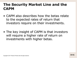 The Security Market Line and the
CAPM

• CAPM also describes how the betas relate
  to the expected rates of return that
  investors require on their investments.

• The key insight of CAPM is that investors
  will require a higher rate of return on
  investments with higher betas.




Copyright © 2011 Pearson Prentice Hall. All rights reserved.
                                                               8-41
 