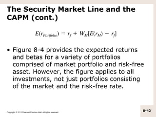 The Security Market Line and the
CAPM (cont.)



• Figure 8-4 provides the expected returns
  and betas for a variety of portfolios
  comprised of market portfolio and risk-free
  asset. However, the figure applies to all
  investments, not just portfolios consisting
  of the market and the risk-free rate.



Copyright © 2011 Pearson Prentice Hall. All rights reserved.
                                                               8-42
 
