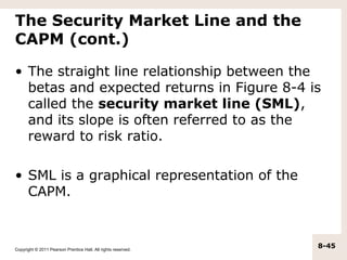 The Security Market Line and the
CAPM (cont.)

• The straight line relationship between the
  betas and expected returns in Figure 8-4 is
  called the security market line (SML),
  and its slope is often referred to as the
  reward to risk ratio.

• SML is a graphical representation of the
  CAPM.



Copyright © 2011 Pearson Prentice Hall. All rights reserved.
                                                               8-45
 