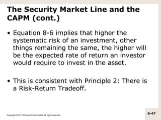 The Security Market Line and the
CAPM (cont.)

• Equation 8-6 implies that higher the
  systematic risk of an investment, other
  things remaining the same, the higher will
  be the expected rate of return an investor
  would require to invest in the asset.

• This is consistent with Principle 2: There is
  a Risk-Return Tradeoff.



Copyright © 2011 Pearson Prentice Hall. All rights reserved.
                                                               8-47
 