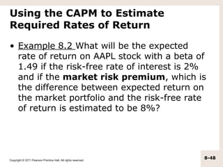 Using the CAPM to Estimate
Required Rates of Return

• Example 8.2 What will be the expected
  rate of return on AAPL stock with a beta of
  1.49 if the risk-free rate of interest is 2%
  and if the market risk premium, which is
  the difference between expected return on
  the market portfolio and the risk-free rate
  of return is estimated to be 8%?




Copyright © 2011 Pearson Prentice Hall. All rights reserved.
                                                               8-48
 